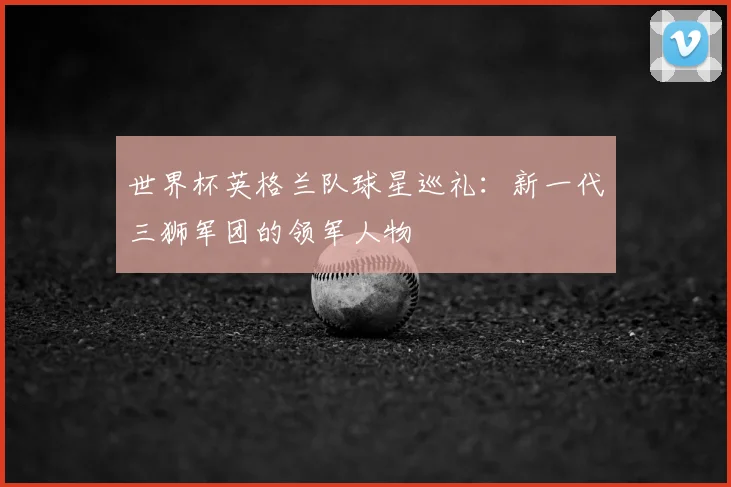世界杯英格兰队球星巡礼：新一代三狮军团的领军人物