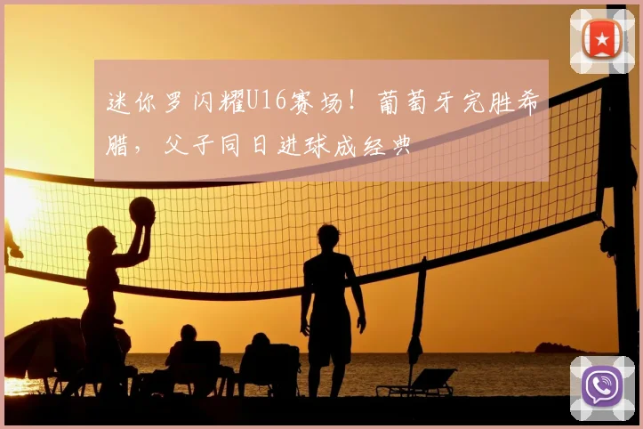 迷你罗闪耀U16赛场!葡萄牙完胜希腊,父子同日进球成经典