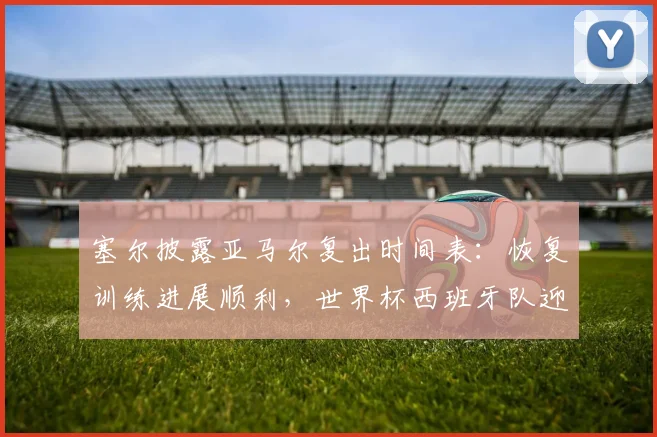 塞尔披露亚马尔复出时间表：恢复训练进展顺利，世界杯西班牙队迎新助力