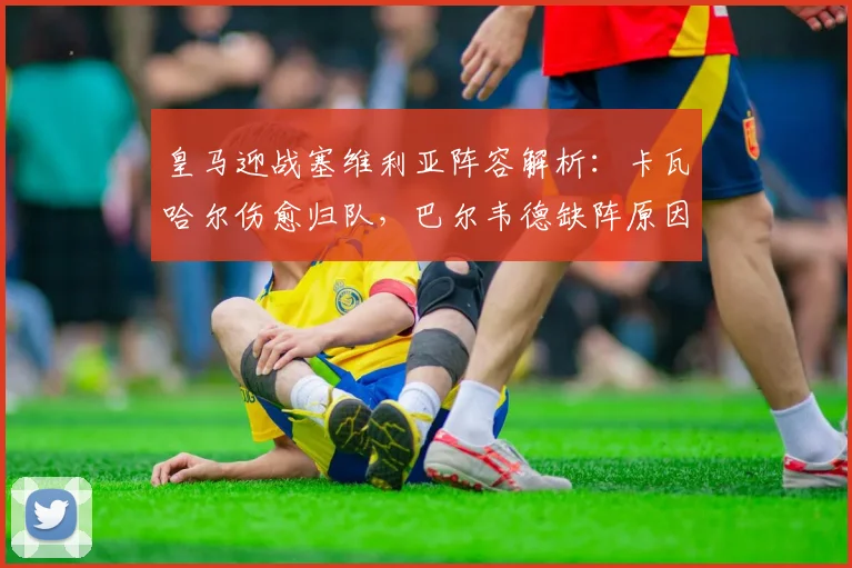 皇马迎战塞维利亚阵容解析：卡瓦哈尔伤愈归队，巴尔韦德缺阵原因曝光