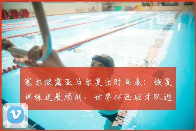 塞尔披露亚马尔复出时间表：恢复训练进展顺利，世界杯西班牙队迎新助力