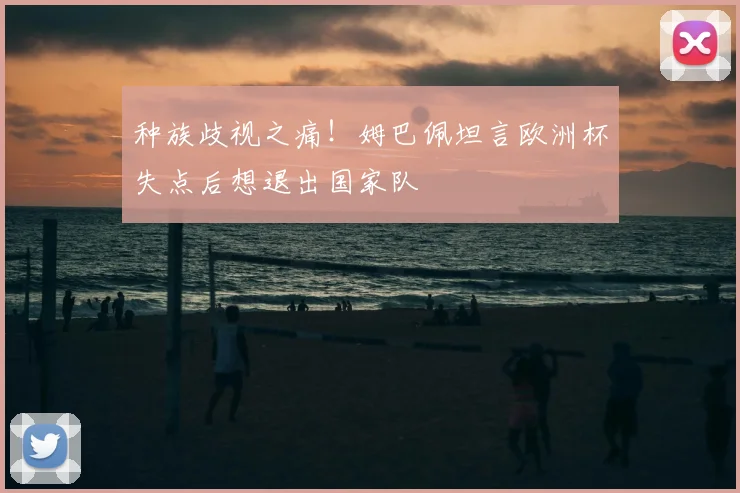 种族歧视之痛！姆巴佩坦言欧洲杯失点后想退出国家队