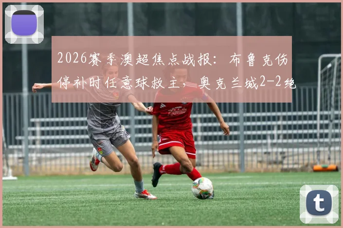 2026赛季澳超焦点战报:布鲁克伤停补时任意球救主,奥克兰城2-2绝平墨尔本胜利(附赛后分析及积分榜解读)