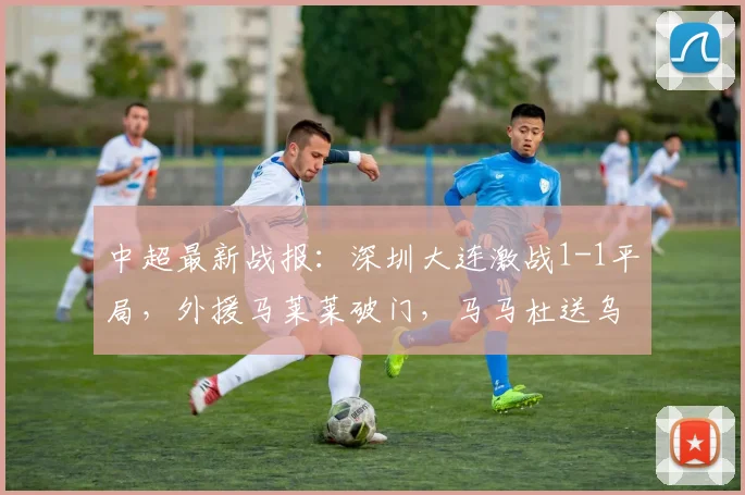 中超最新战报：深圳大连激战1-1平局，外援马莱莱破门，马马杜送乌龙