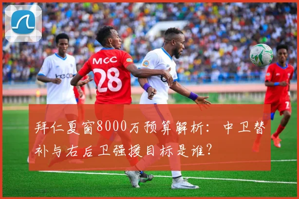 拜仁夏窗8000万预算解析:中卫替补与右后卫强援目标是谁?