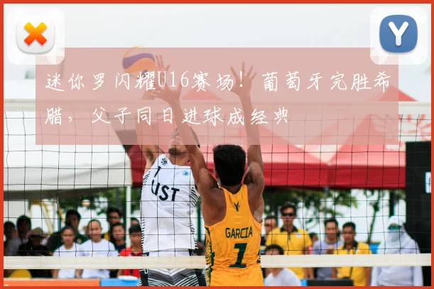 迷你罗闪耀U16赛场！葡萄牙完胜希腊，父子同日进球成经典