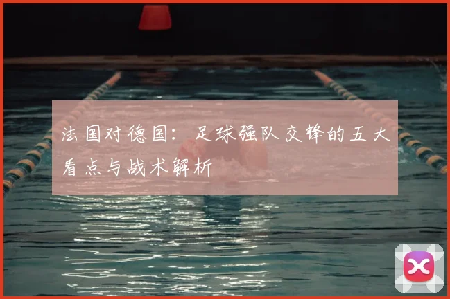 法国对德国:足球强队交锋的五大看点与战术解析